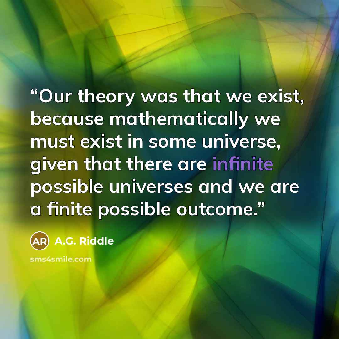 “Our theory was that we exist, because mathematically we must exist in some universe, given that there are infinite possible universes and we are a finite possible outcome.” quote by A.G. Riddle