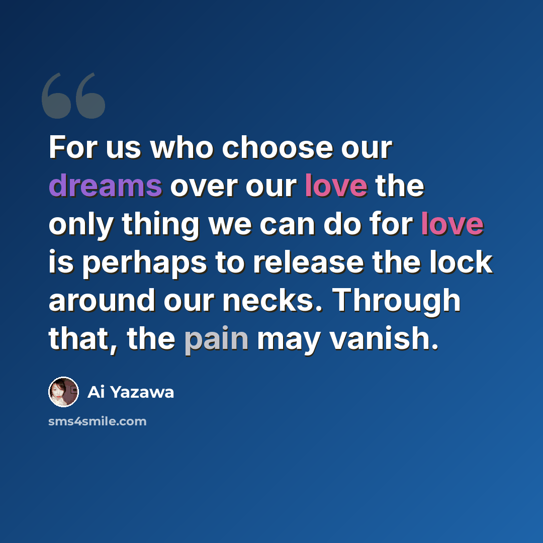 “For us who choose our dreams over our love the only thing we can do for love is perhaps to release the lock around our necks. Through that, the pain may vanish.” quote by Ai Yazawa