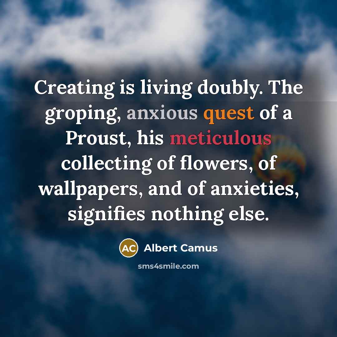 “Creating is living doubly. The groping, anxious quest of a Proust, his meticulous collecting of flowers, of wallpapers, and of anxieties, signifies nothing else.” quote by Albert Camus