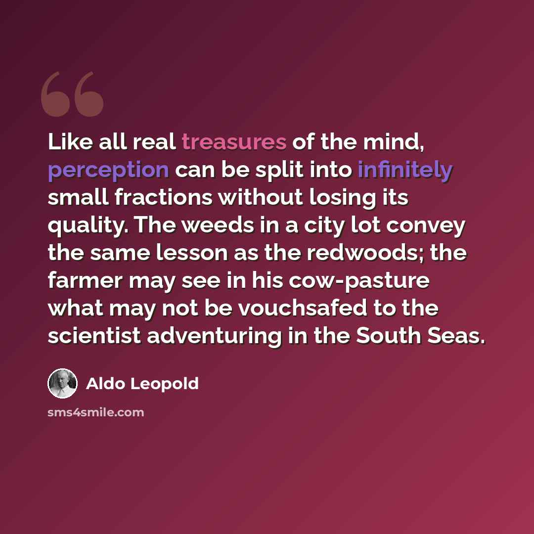 “Like all real treasures of the mind, perception can be split into infinitely small fractions without losing its quality. The weeds in a city lot convey the same lesson as the redwoods; the farmer may see in his cow-pasture what may not be vouchsafed to the scientist adventuring in the South Seas.” quote by Aldo Leopold