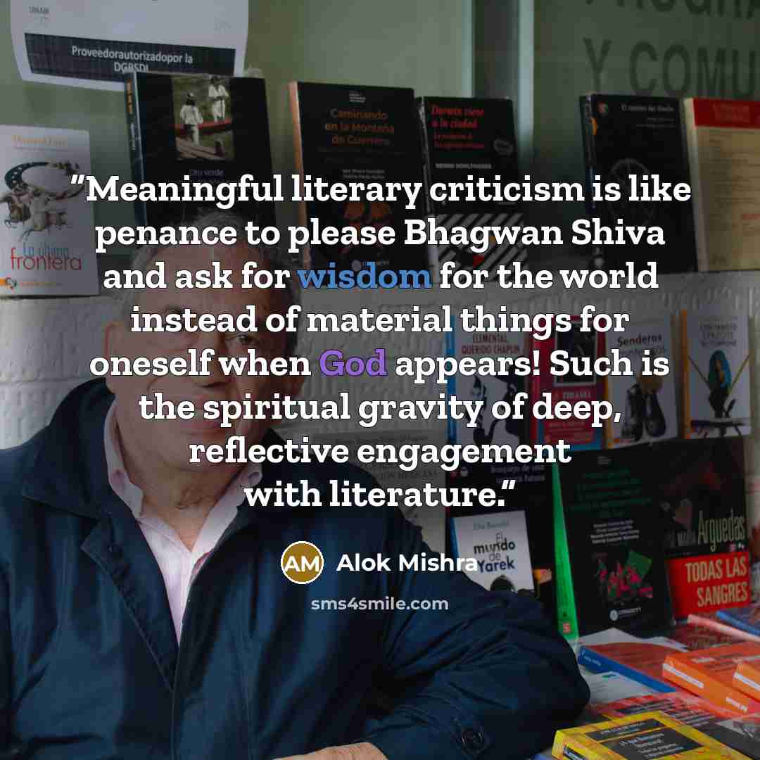 “Meaningful literary criticism is like penance to please Bhagwan Shiva and ask for wisdom for the world instead of material things for oneself when God appears! Such is the spiritual gravity of deep, reflective engagement with literature.” quote by Alok Mishra