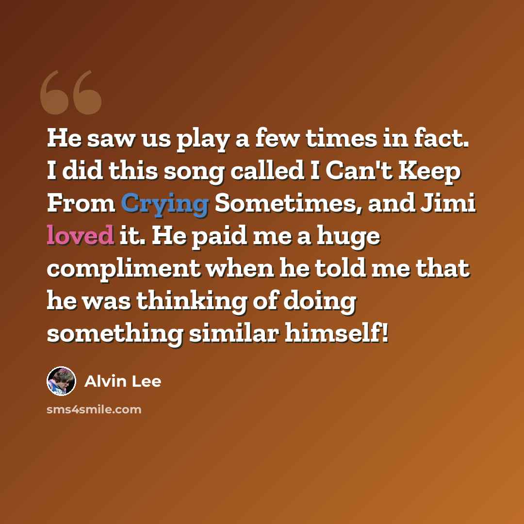 “He saw us play a few times in fact. I did this song called I Can't Keep From Crying Sometimes, and Jimi loved it. He paid me a huge compliment when he told me that he was thinking of doing something similar himself!” quote by Alvin Lee