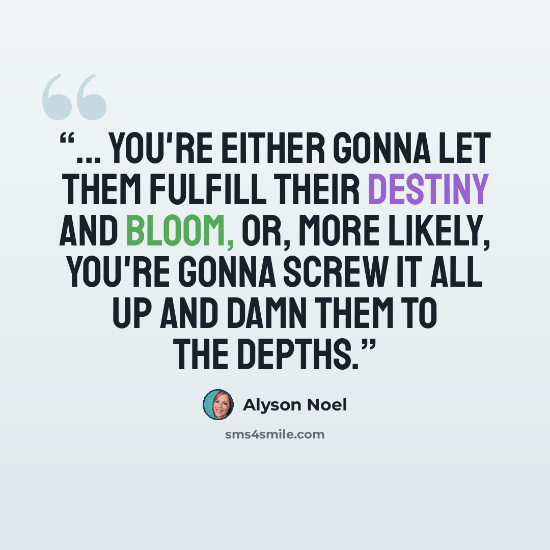 “... you're either gonna let them fulfill their destiny and bloom, or, more likely, you're gonna screw it all up and damn them to the depths.” quote by Alyson Noel