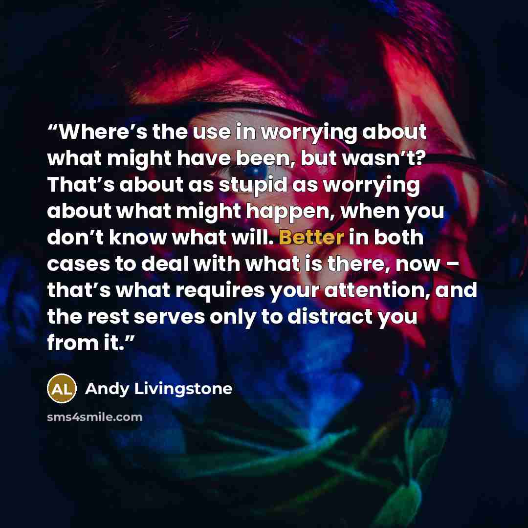 “Where’s the use in worrying about what might have been, but wasn’t? That’s about as stupid as worrying about what might happen, when you don’t know what will. Better in both cases to deal with what is there, now – that’s what requires your attention, and the rest serves only to distract you from it.” quote by Andy Livingstone