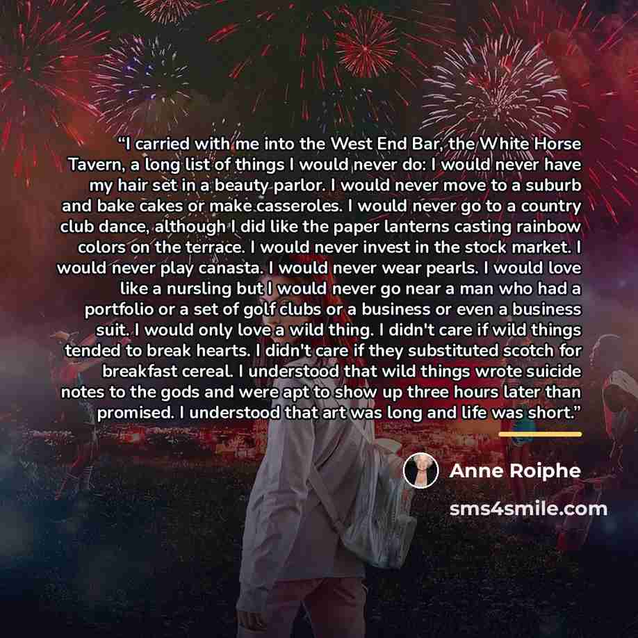 “I carried with me into the West End Bar, the White Horse Tavern, a long list of things I would never do: I would never have my hair set in a beauty parlor. I would never move to a suburb and bake cakes or make casseroles. I would never go to a country club dance, although I did like the paper…” quote by Anne Roiphe