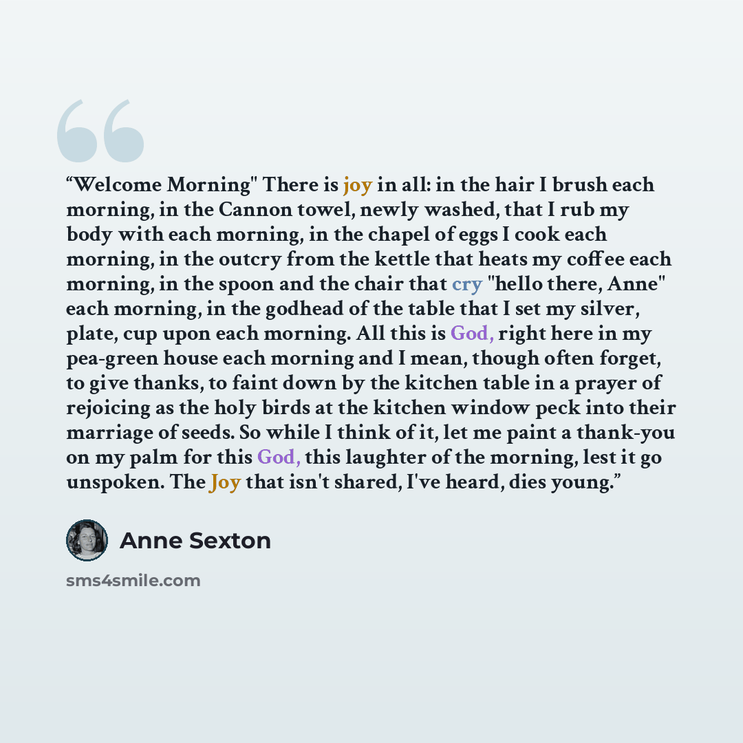 “Welcome Morning" There is joy in all: in the hair I brush each morning, in the Cannon towel, newly washed, that I rub my body with each morning, in the chapel of eggs I cook each morning, in the outcry from the kettle that heats my coffee each morning, in the spoon and the chair that cry "hello…” quote by Anne Sexton