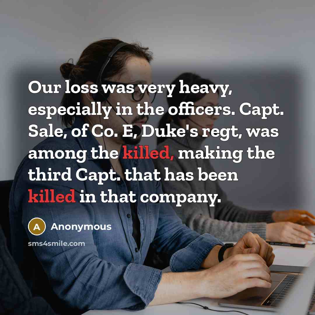 “Our loss was very heavy, especially in the officers. Capt. Sale, of Co. E, Duke's regt, was among the killed, making the third Capt. that has been killed in that company.” quote by Anonymous