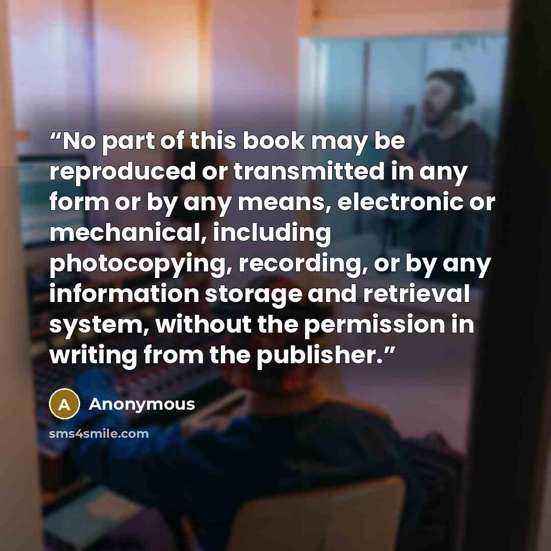 “No part of this book may be reproduced or transmitted in any form or by any means, electronic or mechanical, including photocopying, recording, or by any information storage and retrieval system, without the permission in writing from the publisher.” quote by Anonymous