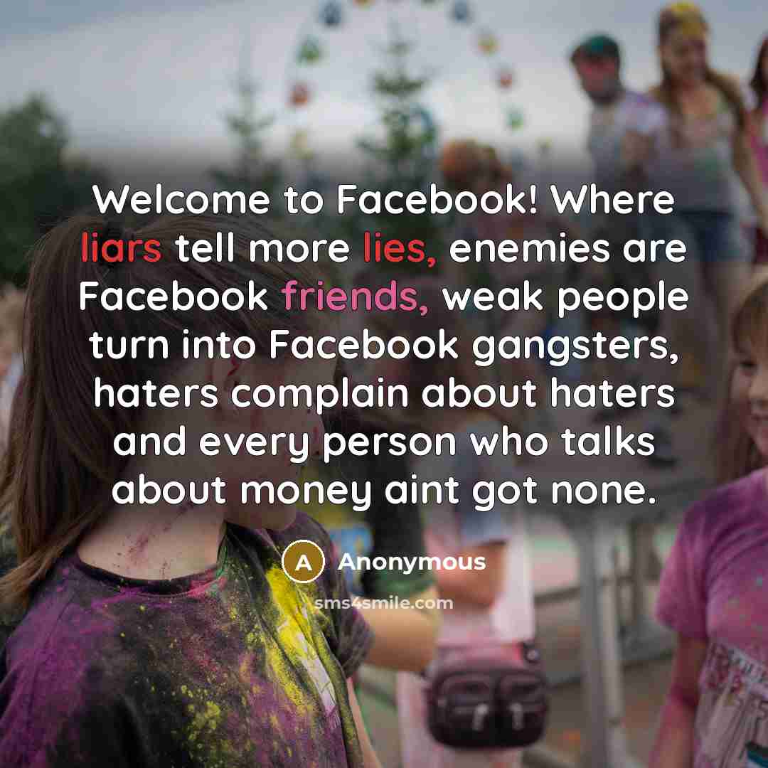 “Welcome to Facebook! Where liars tell more lies, enemies are Facebook friends, weak people turn into Facebook gangsters, haters complain about haters and every person who talks about money aint got none.” quote by Anonymous