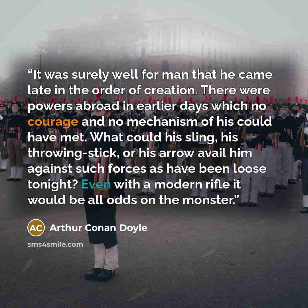 “It was surely well for man that he came late in the order of creation. There were powers abroad in earlier days which no courage and no mechanism of his could have met. What could his sling, his throwing-stick, or his arrow avail him against such forces as have been loose tonight? Even with a…” quote by Arthur Conan Doyle