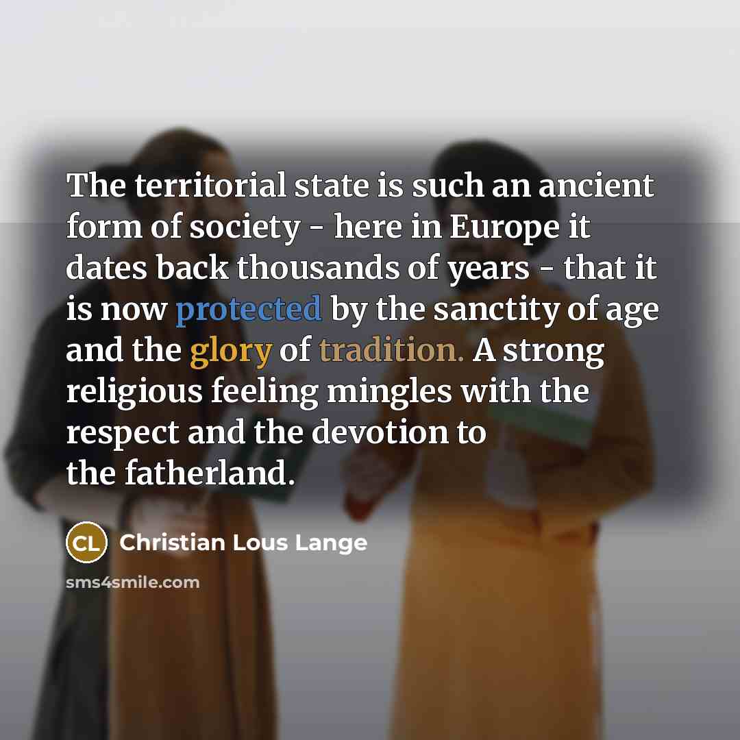 “The territorial state is such an ancient form of society - here in Europe it dates back thousands of years - that it is now protected by the sanctity of age and the glory of tradition. A strong religious feeling mingles with the respect and the devotion to the fatherland.” quote by Christian Lous Lange