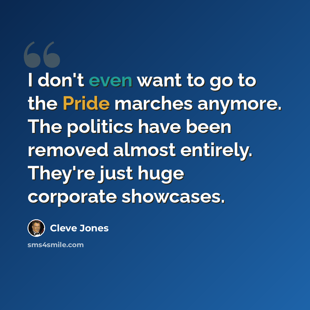 “I don't even want to go to the Pride marches anymore. The politics have been removed almost entirely. They're just huge corporate showcases.” quote by Cleve Jones