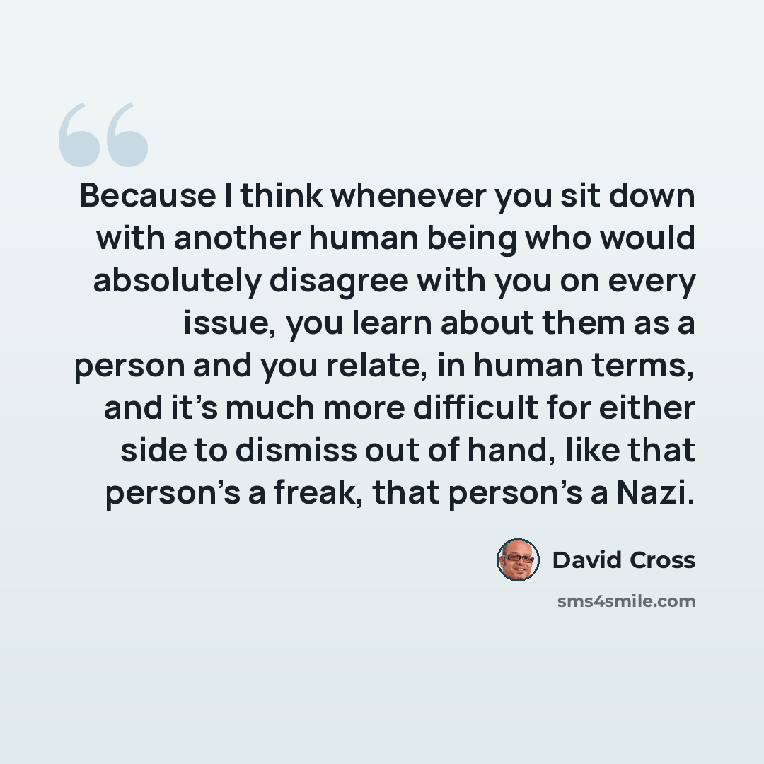 “Because I think whenever you sit down with another human being who would absolutely disagree with you on every issue, you learn about them as a person and you relate, in human terms, and it's much more difficult for either side to dismiss out of hand, like that person's a freak, that person's a…” quote by David Cross
