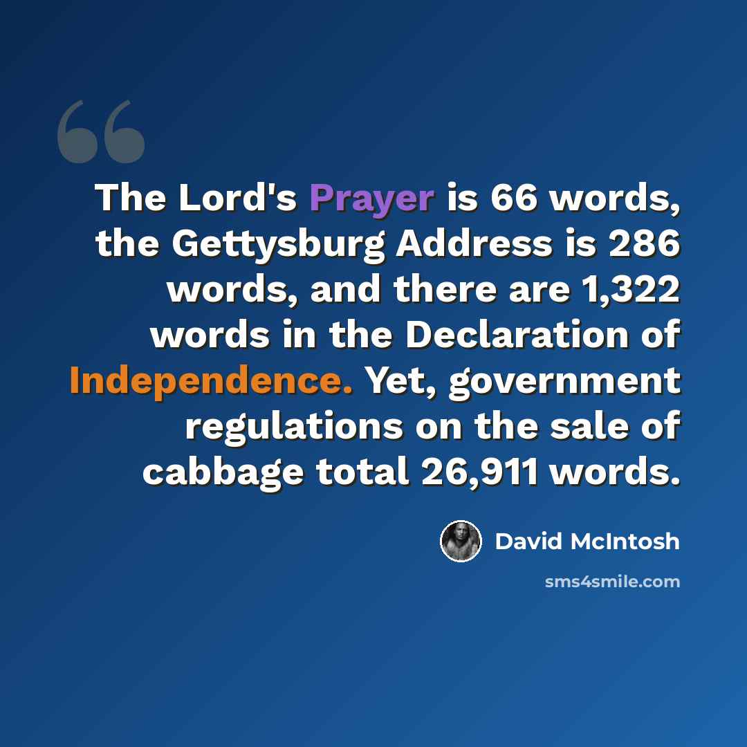 “The Lord's Prayer is 66 words, the Gettysburg Address is 286 words, and there are 1,322 words in the Declaration of Independence. Yet, government regulations on the sale of cabbage total 26,911 words.” quote by David McIntosh
