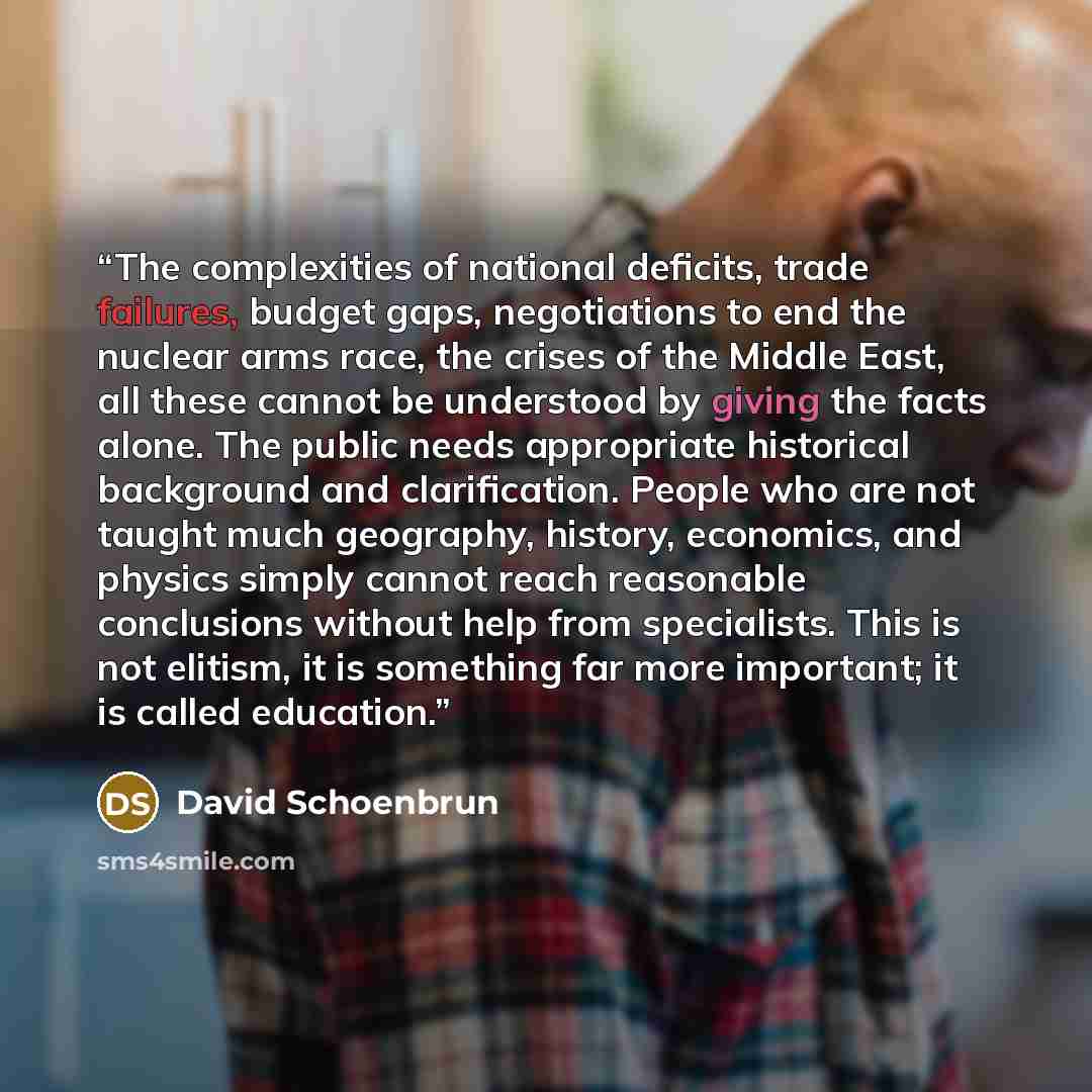 “The complexities of national deficits, trade failures, budget gaps, negotiations to end the nuclear arms race, the crises of the Middle East, all these cannot be understood by giving the facts alone. The public needs appropriate historical background and clarification. People who are not taught…” quote by David Schoenbrun