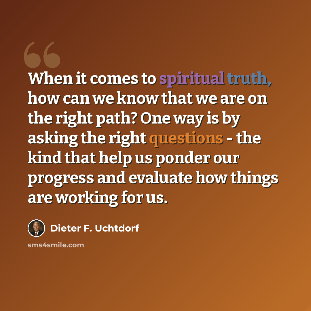 “When it comes to spiritual truth, how can we know that we are on the right path? One way is by asking the right questions - the kind that help us ponder our progress and evaluate how things are working for us.” quote by Dieter F. Uchtdorf