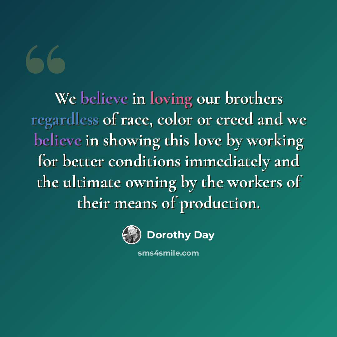 “We believe in loving our brothers regardless of race, color or creed and we believe in showing this love by working for better conditions immediately and the ultimate owning by the workers of their means of production.” quote by Dorothy Day