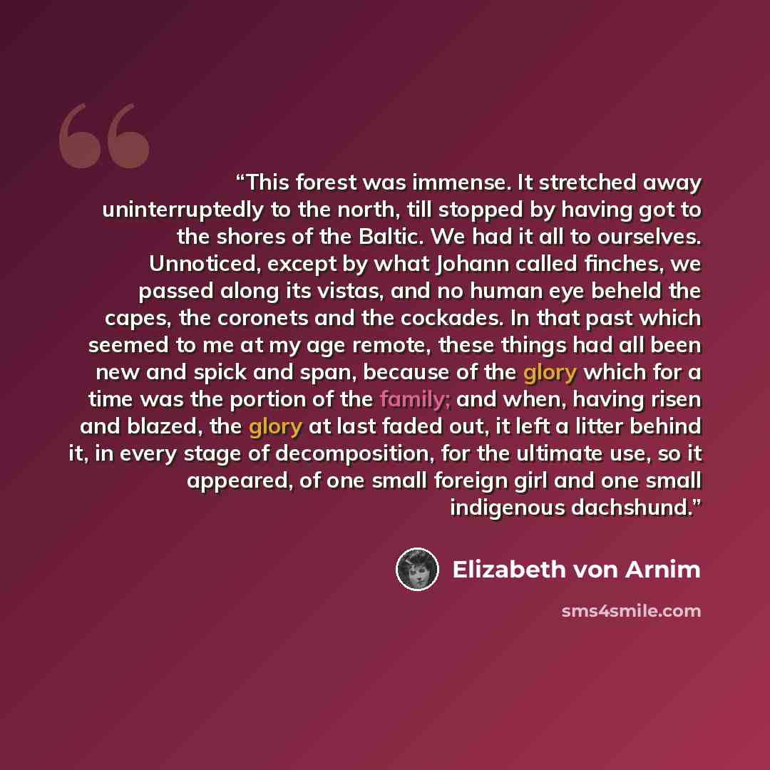 “This forest was immense. It stretched away uninterruptedly to the north, till stopped by having got to the shores of the Baltic. We had it all to ourselves. Unnoticed, except by what Johann called finches, we passed along its vistas, and no human eye beheld the capes, the coronets and the…” quote by Elizabeth von Arnim