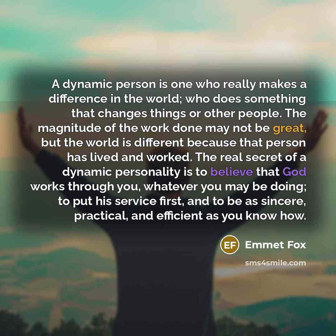 “A dynamic person is one who really makes a difference in the world; who does something that changes things or other people. The magnitude of the work done may not be great, but the world is different because that person has lived and worked. The real secret of a dynamic personality is to believe…” quote by Emmet Fox