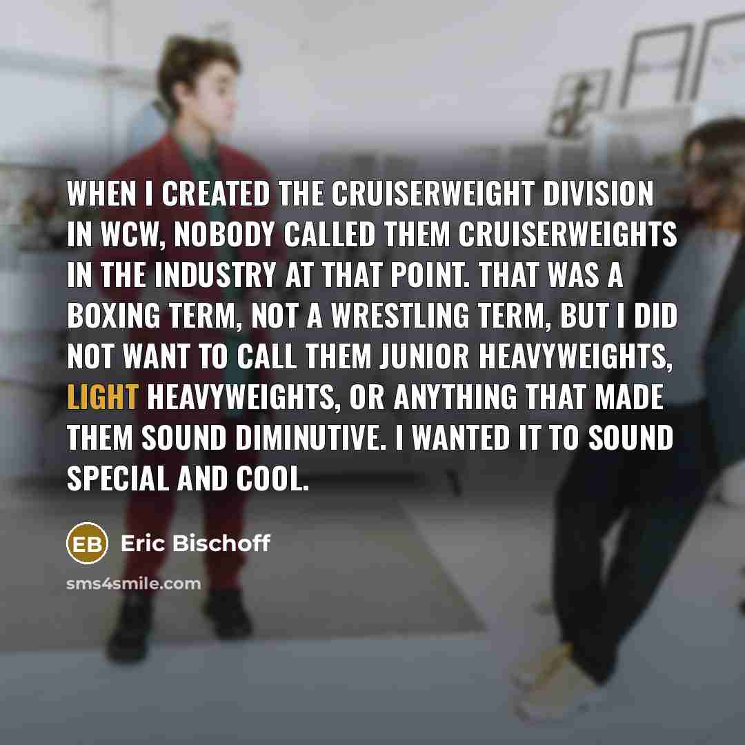 “When I created the Cruiserweight division in WCW, nobody called them cruiserweights in the industry at that point. That was a boxing term, not a wrestling term, but I did not want to call them junior heavyweights, light heavyweights, or anything that made them sound diminutive. I wanted it to…” quote by Eric Bischoff