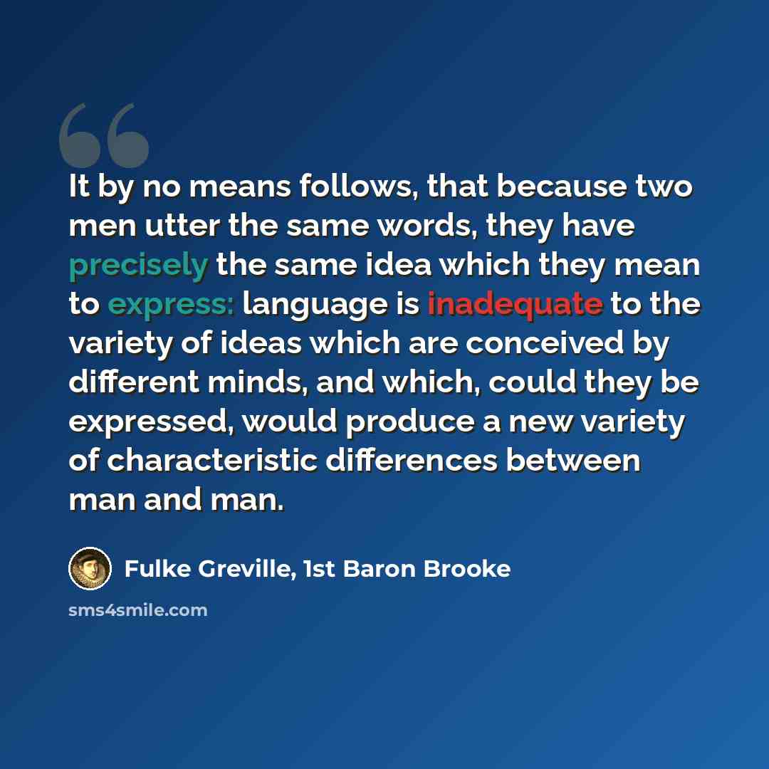 “It by no means follows, that because two men utter the same words, they have precisely the same idea which they mean to express: language is inadequate to the variety of ideas which are conceived by different minds, and which, could they be expressed, would produce a new variety of characteristic…” quote by Fulke Greville, 1st Baron Brooke