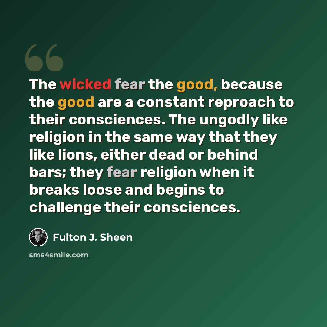 “The wicked fear the good, because the good are a constant reproach to their consciences. The ungodly like religion in the same way that they like lions, either dead or behind bars; they fear religion when it breaks loose and begins to challenge their consciences.” quote by Fulton J. Sheen