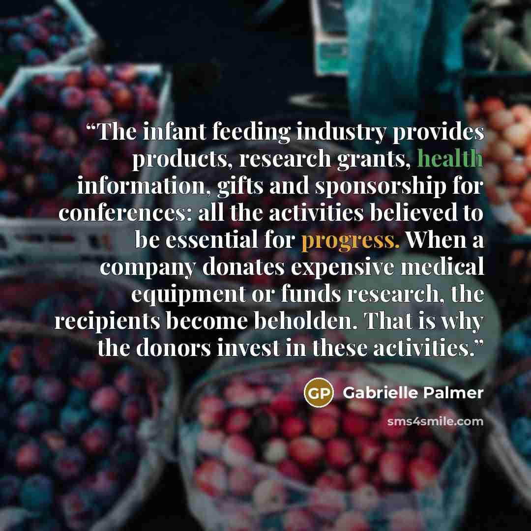 “The infant feeding industry provides products, research grants, health information, gifts and sponsorship for conferences: all the activities believed to be essential for progress. When a company donates expensive medical equipment or funds research, the recipients become beholden. That is why the…” quote by Gabrielle Palmer