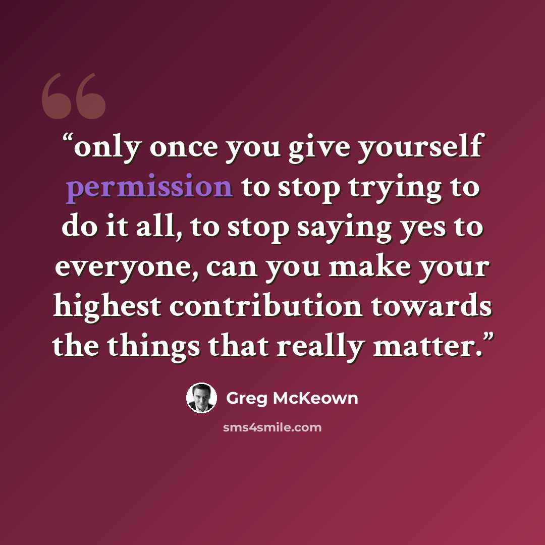 “only once you give yourself permission to stop trying to do it all, to stop saying yes to everyone, can you make your highest contribution towards the things that really matter.” quote by Greg McKeown
