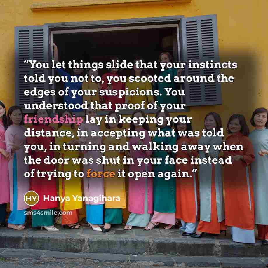 “You let things slide that your instincts told you not to, you scooted around the edges of your suspicions. You understood that proof of your friendship lay in keeping your distance, in accepting what was told you, in turning and walking away when the door was shut in your face instead of trying to…” quote by Hanya Yanagihara