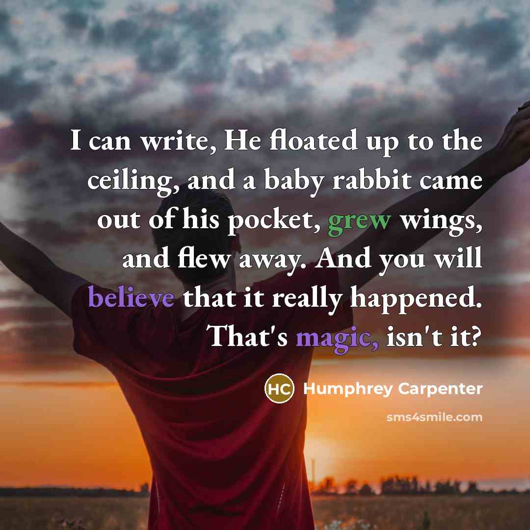 “I can write, He floated up to the ceiling, and a baby rabbit came out of his pocket, grew wings, and flew away. And you will believe that it really happened. That's magic, isn't it?” quote by Humphrey Carpenter