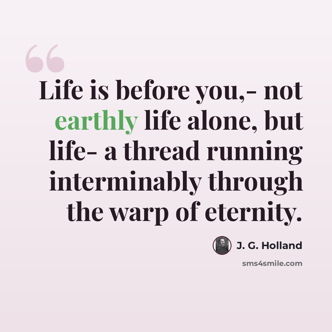 “Life is before you,- not earthly life alone, but life- a thread running interminably through the warp of eternity.” quote by J. G. Holland