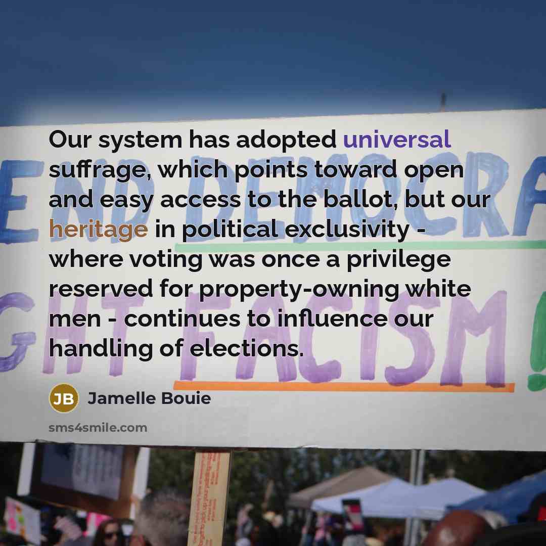 “Our system has adopted universal suffrage, which points toward open and easy access to the ballot, but our heritage in political exclusivity - where voting was once a privilege reserved for property-owning white men - continues to influence our handling of elections.” quote by Jamelle Bouie
