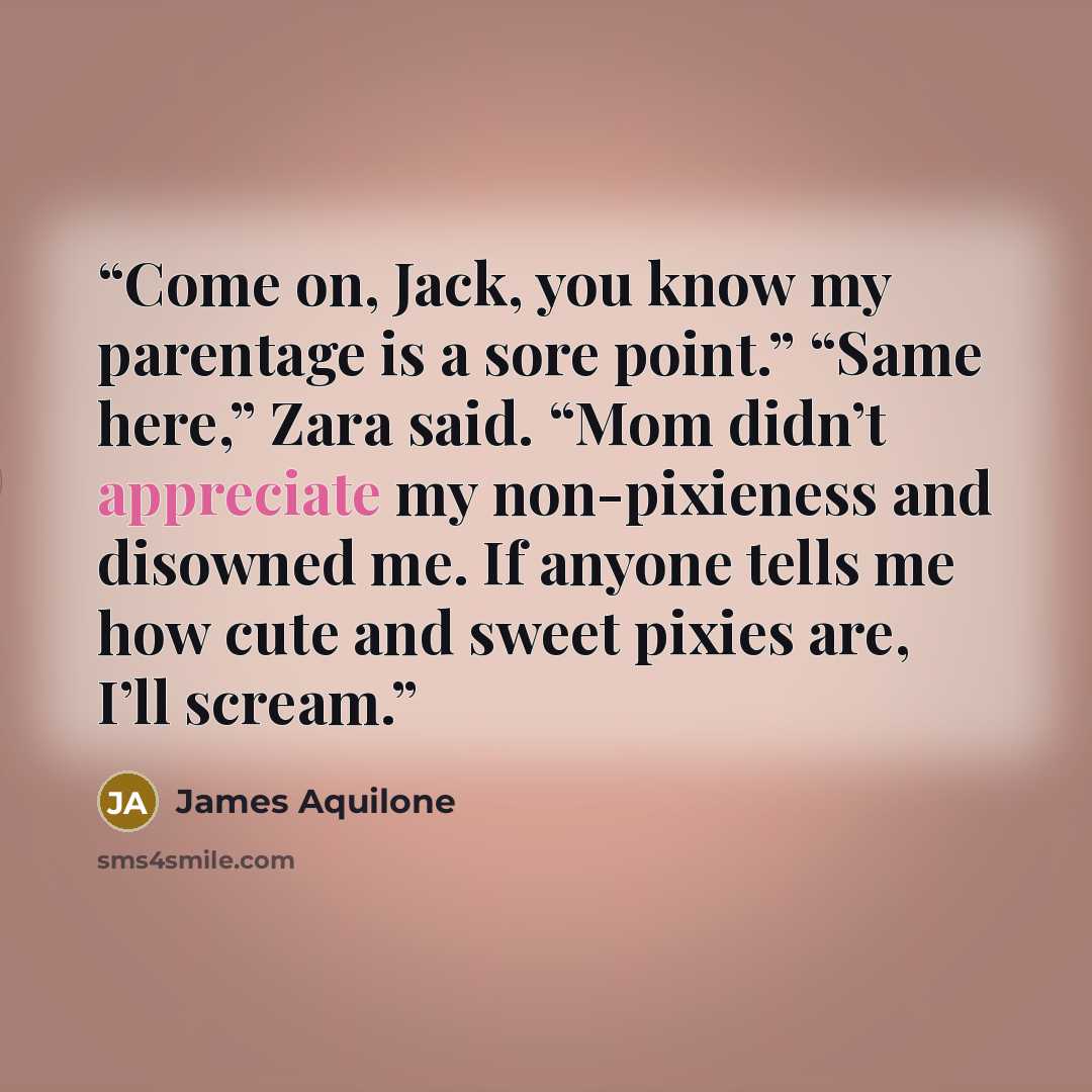 “Come on, Jack, you know my parentage is a sore point.” “Same here,” Zara said. “Mom didn’t appreciate my non-pixieness and disowned me. If anyone tells me how cute and sweet pixies are, I’ll scream.” quote by James Aquilone