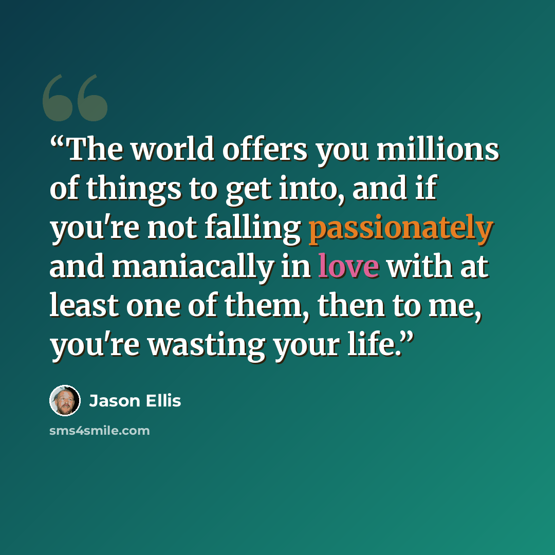 “The world offers you millions of things to get into, and if you're not falling passionately and maniacally in love with at least one of them, then to me, you're wasting your life.” quote by Jason Ellis