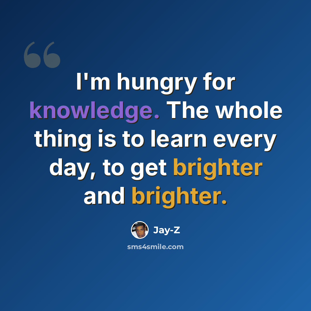 “I'm hungry for knowledge. The whole thing is to learn every day, to get brighter and brighter.” quote by Jay-Z