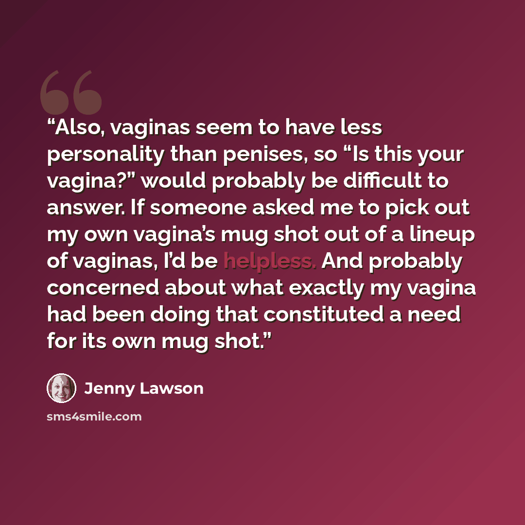 “Also, vaginas seem to have less personality than penises, so “Is this your vagina?” would probably be difficult to answer. If someone asked me to pick out my own vagina’s mug shot out of a lineup of vaginas, I’d be helpless. And probably concerned about what exactly my vagina had been doing that…” quote by Jenny Lawson