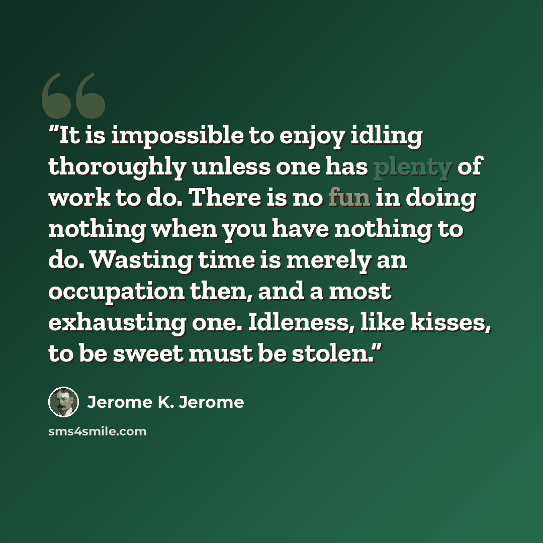 “It is impossible to enjoy idling thoroughly unless one has plenty of work to do. There is no fun in doing nothing when you have nothing to do. Wasting time is merely an occupation then, and a most exhausting one. Idleness, like kisses, to be sweet must be stolen.” quote by Jerome K. Jerome