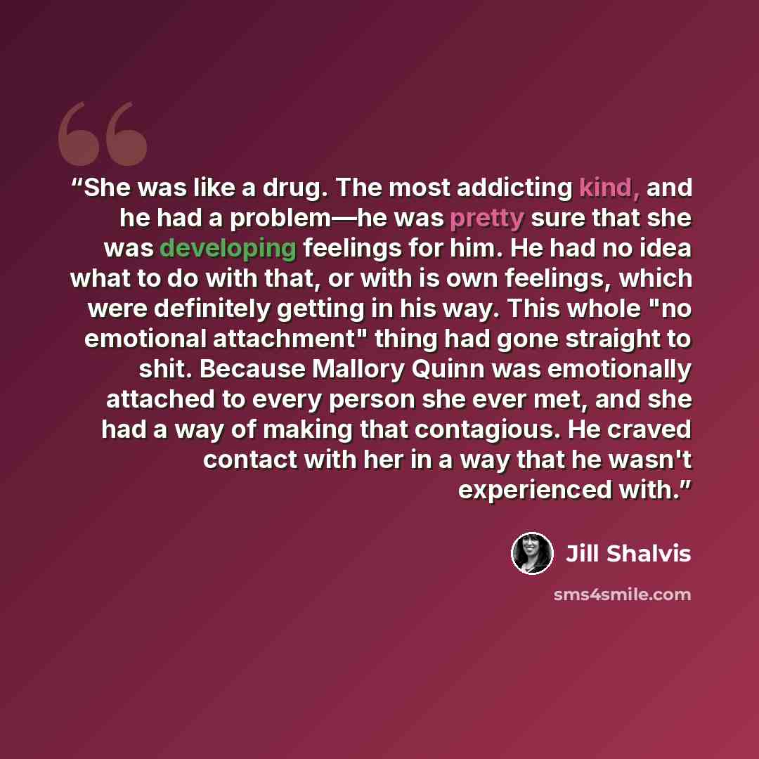 “She was like a drug. The most addicting kind, and he had a problem—he was pretty sure that she was developing feelings for him. He had no idea what to do with that, or with is own feelings, which were definitely getting in his way. This whole "no emotional attachment" thing had gone straight to…” quote by Jill Shalvis