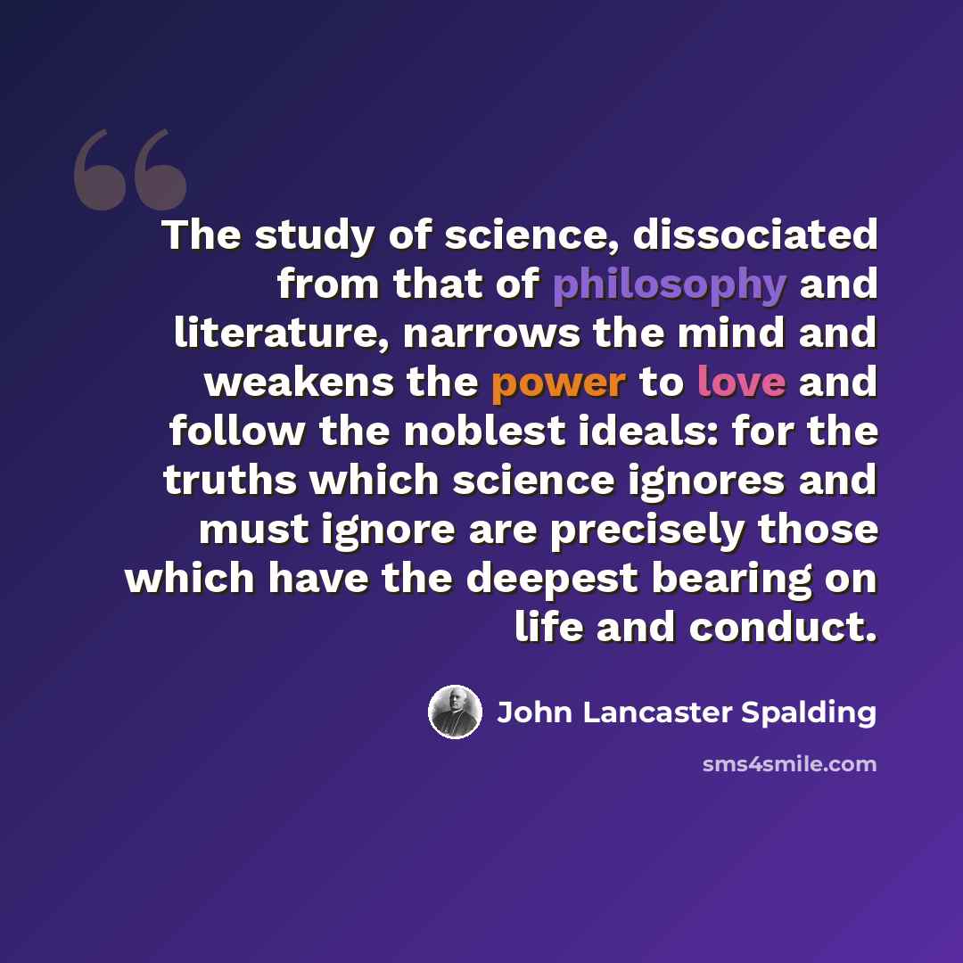 “The study of science, dissociated from that of philosophy and literature, narrows the mind and weakens the power to love and follow the noblest ideals: for the truths which science ignores and must ignore are precisely those which have the deepest bearing on life and conduct.” quote by John Lancaster Spalding