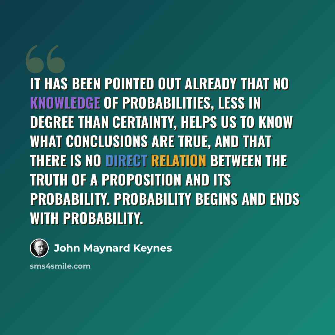 “It has been pointed out already that no knowledge of probabilities, less in degree than certainty, helps us to know what conclusions are true, and that there is no direct relation between the truth of a proposition and its probability. Probability begins and ends with probability.” quote by John Maynard Keynes