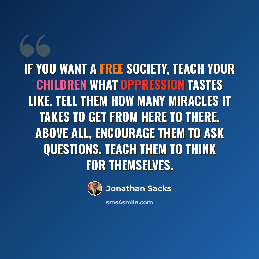 “If you want a free society, teach your children what oppression tastes like. Tell them how many miracles it takes to get from here to there. Above all, encourage them to ask questions. Teach them to think for themselves.” quote by Jonathan Sacks