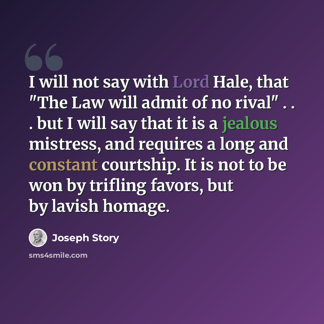 “I will not say with Lord Hale, that "The Law will admit of no rival" . . . but I will say that it is a jealous mistress, and requires a long and constant courtship. It is not to be won by trifling favors, but by lavish homage.” quote by Joseph Story