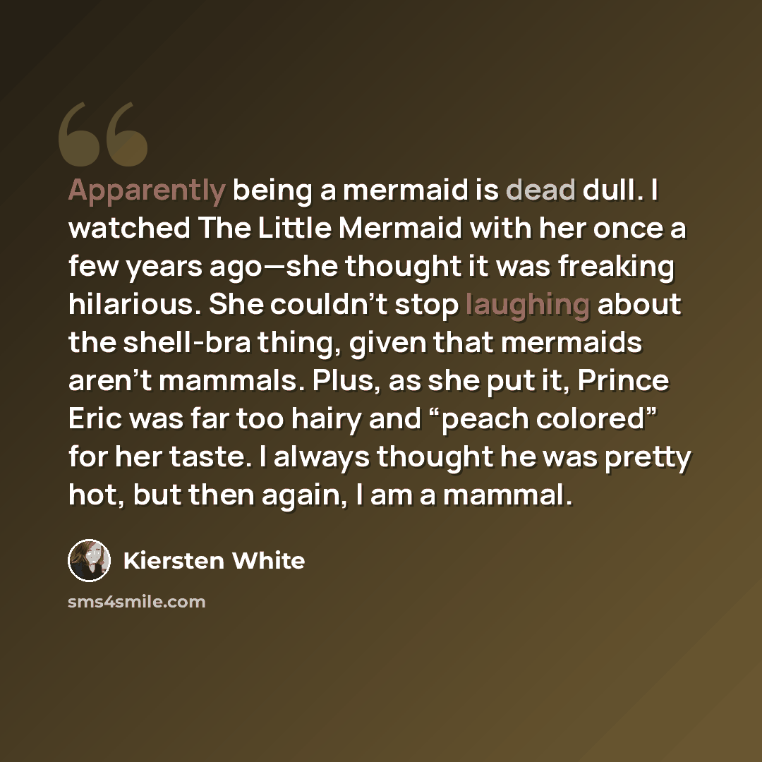 “Apparently being a mermaid is dead dull. I watched The Little Mermaid with her once a few years ago—she thought it was freaking hilarious. She couldn’t stop laughing about the shell-bra thing, given that mermaids aren’t mammals. Plus, as she put it, Prince Eric was far too hairy and “peach…” quote by Kiersten White