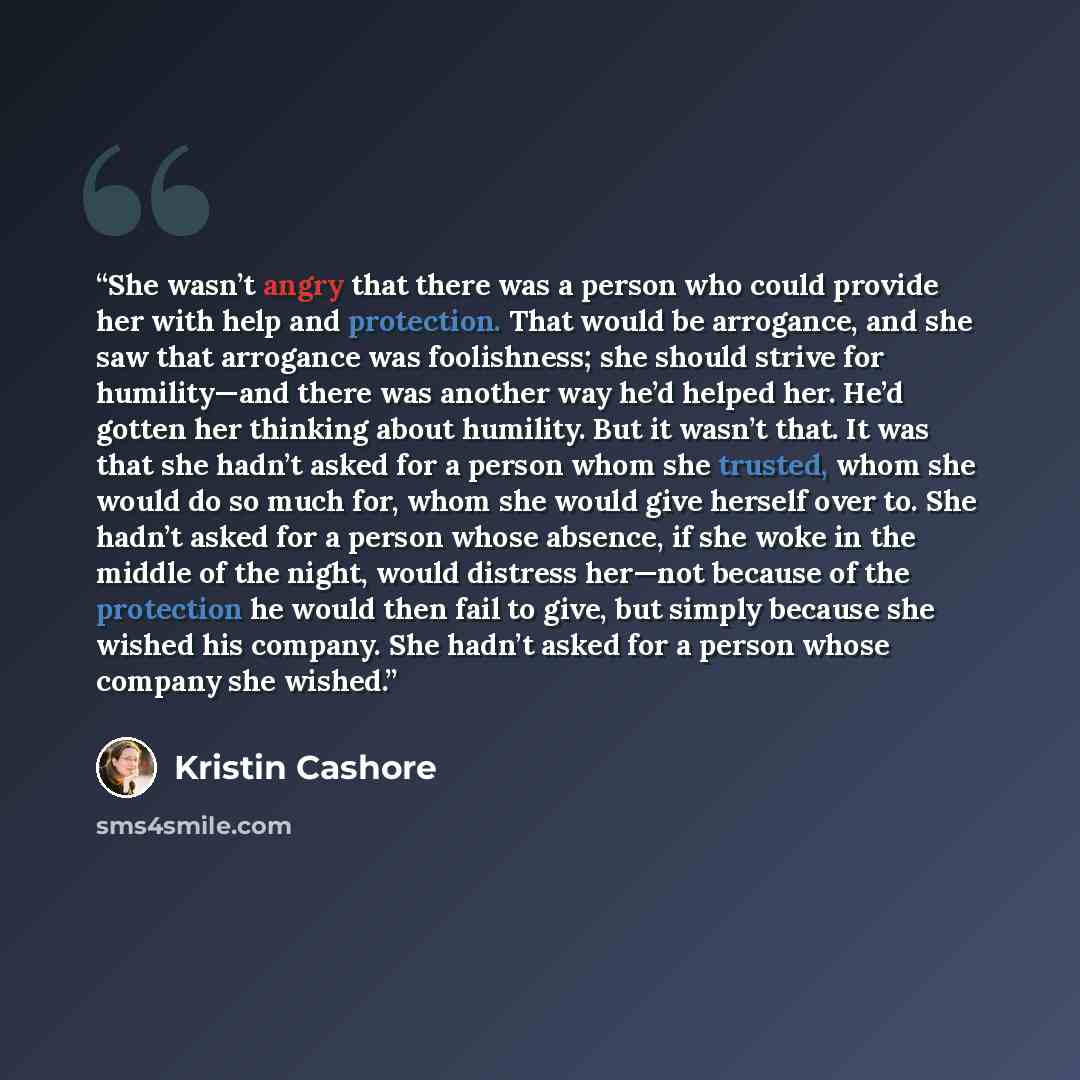 “She wasn’t angry that there was a person who could provide her with help and protection. That would be arrogance, and she saw that arrogance was foolishness; she should strive for humility—and there was another way he’d helped her. He’d gotten her thinking about humility. But it wasn’t that. It…” quote by Kristin Cashore