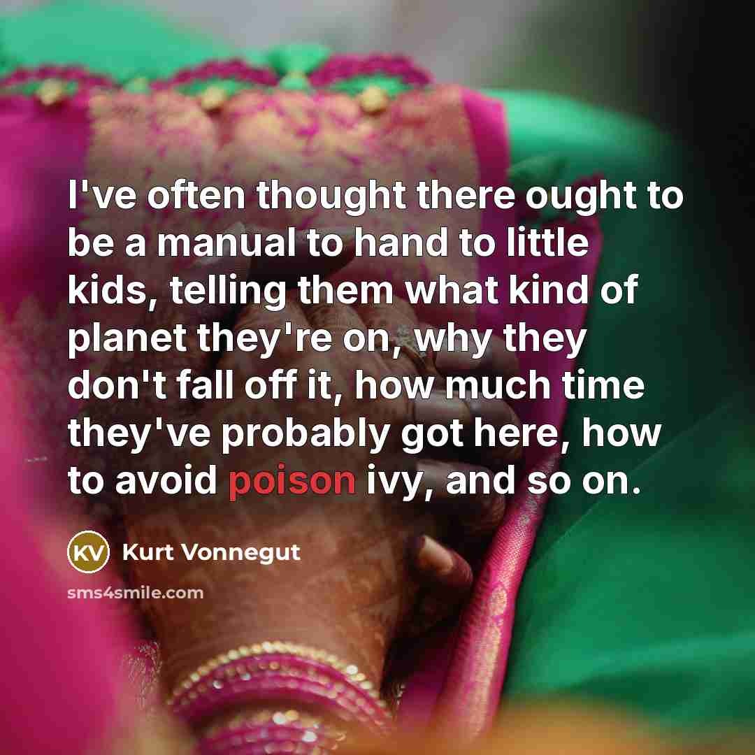 “I've often thought there ought to be a manual to hand to little kids, telling them what kind of planet they're on, why they don't fall off it, how much time they've probably got here, how to avoid poison ivy, and so on.” quote by Kurt Vonnegut