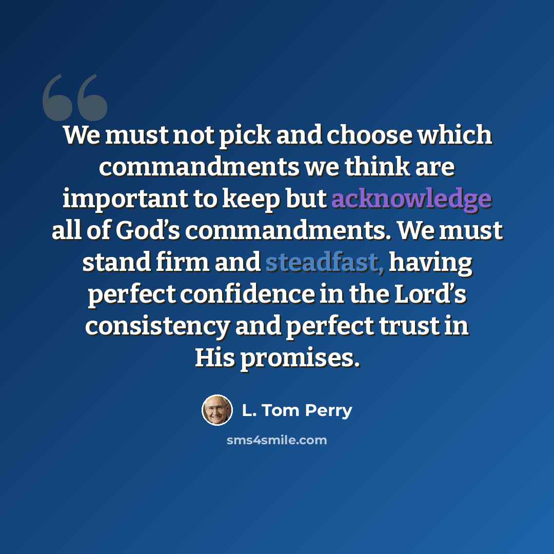 “We must not pick and choose which commandments we think are important to keep but acknowledge all of God’s commandments. We must stand firm and steadfast, having perfect confidence in the Lord’s consistency and perfect trust in His promises.” quote by L. Tom Perry