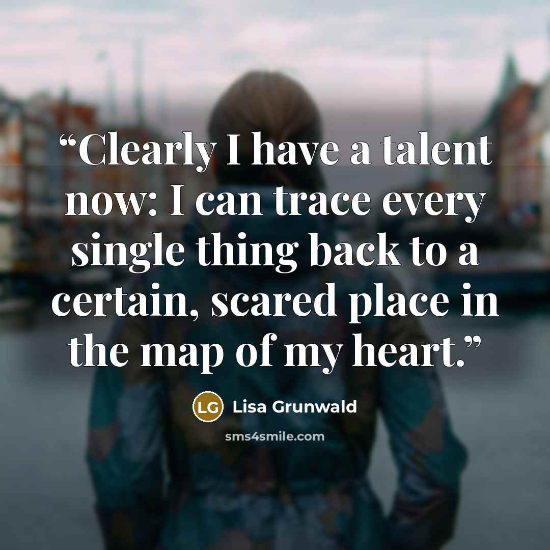 “Clearly I have a talent now: I can trace every single thing back to a certain, scared place in the map of my heart.” quote by Lisa Grunwald