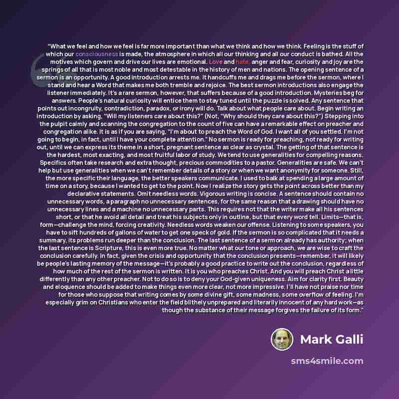 “What we feel and how we feel is far more important than what we think and how we think. Feeling is the stuff of which our consciousness is made, the atmosphere in which all our thinking and all our conduct is bathed. All the motives which govern and drive our lives are emotional. Love and hate…” quote by Mark Galli