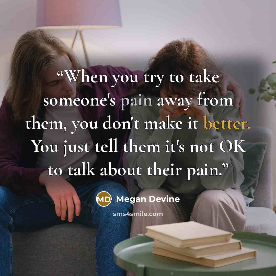 “When you try to take someone's pain away from them, you don't make it better. You just tell them it's not OK to talk about their pain.” quote by Megan Devine