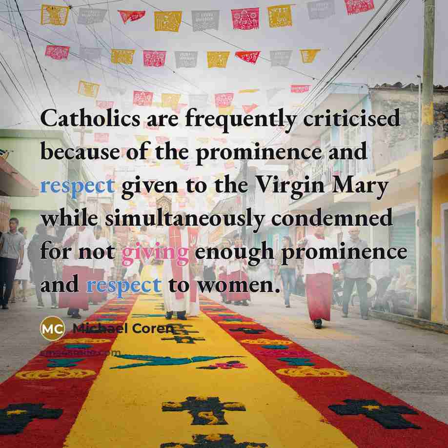 “Catholics are frequently criticised because of the prominence and respect given to the Virgin Mary while simultaneously condemned for not giving enough prominence and respect to women.” quote by Michael Coren